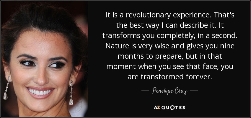 It is a revolutionary experience. That's the best way I can describe it. It transforms you completely, in a second. Nature is very wise and gives you nine months to prepare, but in that moment-when you see that face, you are transformed forever. - Penelope Cruz