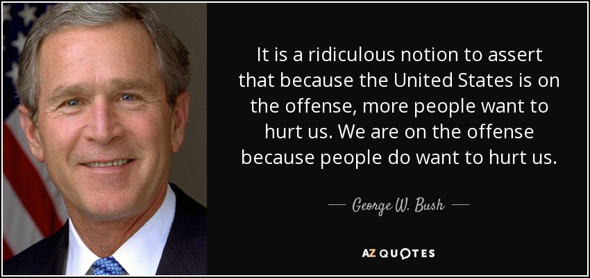 It is a ridiculous notion to assert that because the United States is on the offense, more people want to hurt us. We are on the offense because people do want to hurt us. - George W. Bush