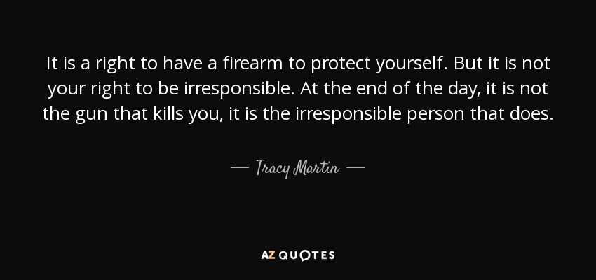 It is a right to have a firearm to protect yourself. But it is not your right to be irresponsible. At the end of the day, it is not the gun that kills you, it is the irresponsible person that does. - Tracy Martin