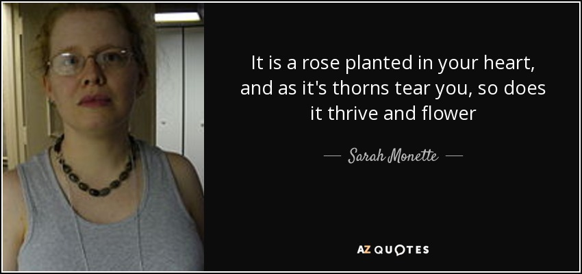 It is a rose planted in your heart, and as it's thorns tear you, so does it thrive and flower - Sarah Monette