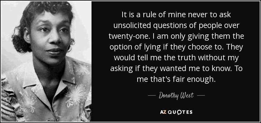 It is a rule of mine never to ask unsolicited questions of people over twenty-one. I am only giving them the option of lying if they choose to. They would tell me the truth without my asking if they wanted me to know. To me that's fair enough. - Dorothy West