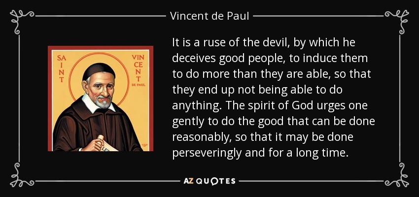 It is a ruse of the devil, by which he deceives good people, to induce them to do more than they are able, so that they end up not being able to do anything. The spirit of God urges one gently to do the good that can be done reasonably, so that it may be done perseveringly and for a long time. - Vincent de Paul