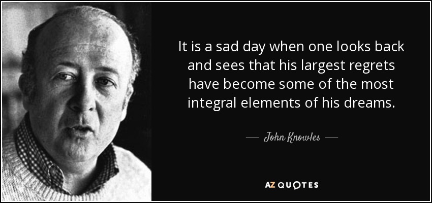 It is a sad day when one looks back and sees that his largest regrets have become some of the most integral elements of his dreams. - John Knowles