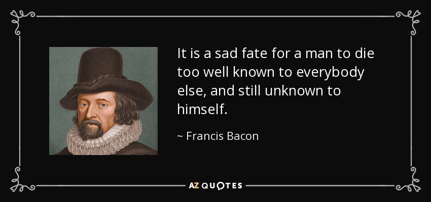 It is a sad fate for a man to die too well known to everybody else, and still unknown to himself. - Francis Bacon