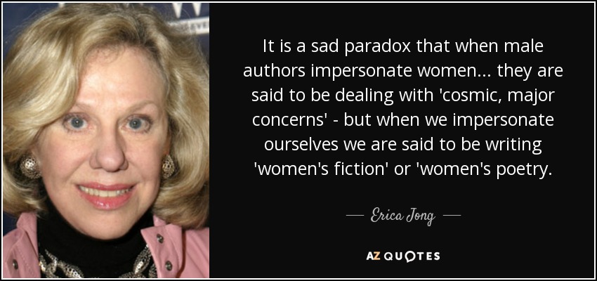 It is a sad paradox that when male authors impersonate women ... they are said to be dealing with 'cosmic, major concerns' - but when we impersonate ourselves we are said to be writing 'women's fiction' or 'women's poetry. - Erica Jong