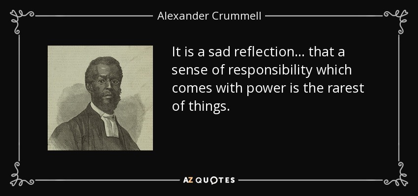 It is a sad reflection . . . that a sense of responsibility which comes with power is the rarest of things. - Alexander Crummell