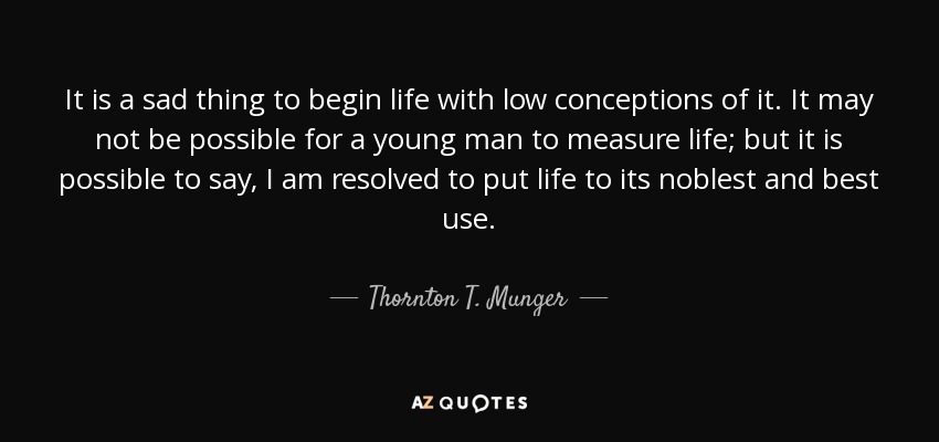 It is a sad thing to begin life with low conceptions of it. It may not be possible for a young man to measure life; but it is possible to say, I am resolved to put life to its noblest and best use. - Thornton T. Munger