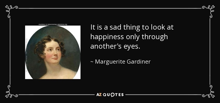 It is a sad thing to look at happiness only through another's eyes. - Marguerite Gardiner, Countess of Blessington