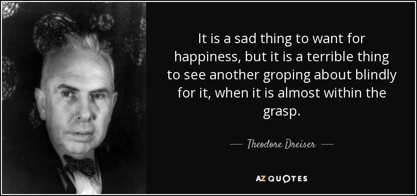 It is a sad thing to want for happiness, but it is a terrible thing to see another groping about blindly for it, when it is almost within the grasp. - Theodore Dreiser