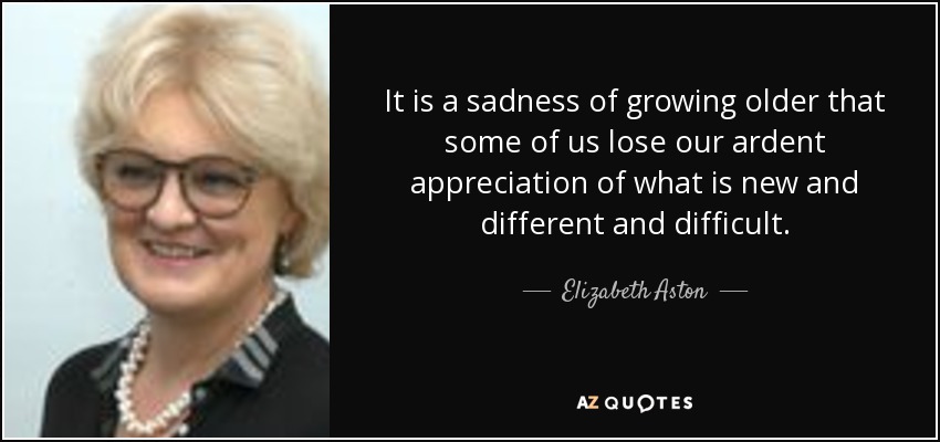 It is a sadness of growing older that some of us lose our ardent appreciation of what is new and different and difficult. - Elizabeth Aston