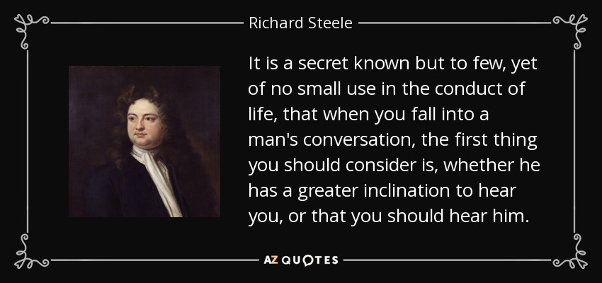 It is a secret known but to few, yet of no small use in the conduct of life, that when you fall into a man's conversation, the first thing you should consider is, whether he has a greater inclination to hear you, or that you should hear him. - Richard Steele