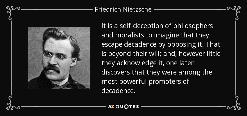 It is a self-deception of philosophers and moralists to imagine that they escape decadence by opposing it. That is beyond their will; and, however little they acknowledge it, one later discovers that they were among the most powerful promoters of decadence. - Friedrich Nietzsche