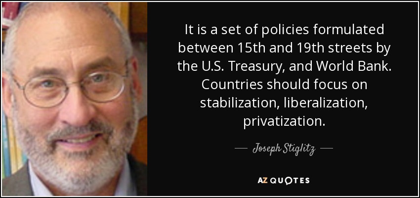 It is a set of policies formulated between 15th and 19th streets by the U.S. Treasury, and World Bank. Countries should focus on stabilization, liberalization, privatization. - Joseph Stiglitz