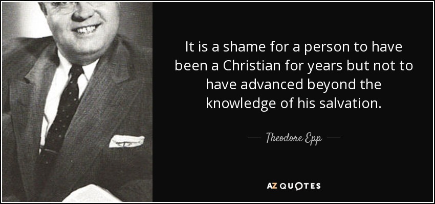 It is a shame for a person to have been a Christian for years but not to have advanced beyond the knowledge of his salvation. - Theodore Epp