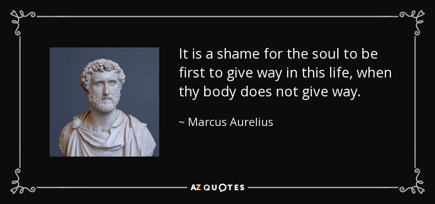 It is a shame for the soul to be first to give way in this life, when thy body does not give way. - Marcus Aurelius