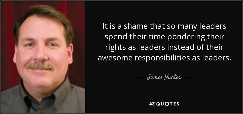 It is a shame that so many leaders spend their time pondering their rights as leaders instead of their awesome responsibilities as leaders. - James Hunter