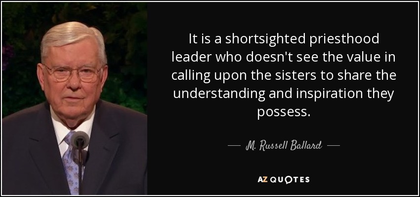 It is a shortsighted priesthood leader who doesn't see the value in calling upon the sisters to share the understanding and inspiration they possess. - M. Russell Ballard