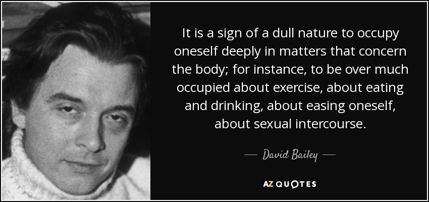 It is a sign of a dull nature to occupy oneself deeply in matters that concern the body; for instance, to be over much occupied about exercise, about eating and drinking, about easing oneself, about sexual intercourse. - David Bailey