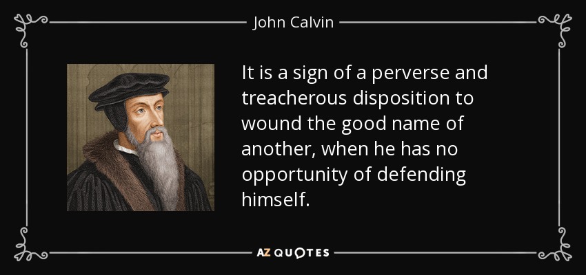 It is a sign of a perverse and treacherous disposition to wound the good name of another, when he has no opportunity of defending himself. - John Calvin