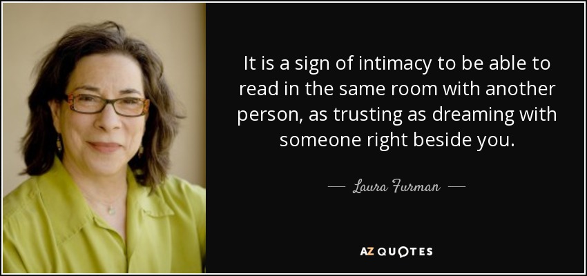 It is a sign of intimacy to be able to read in the same room with another person, as trusting as dreaming with someone right beside you. - Laura Furman