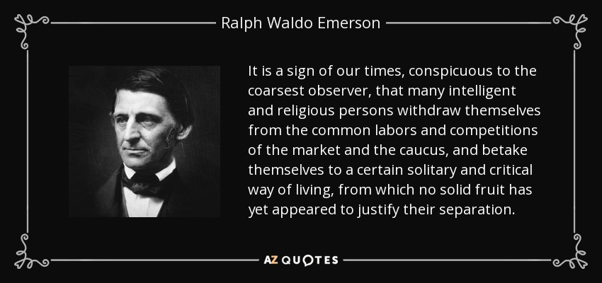 It is a sign of our times, conspicuous to the coarsest observer, that many intelligent and religious persons withdraw themselves from the common labors and competitions of the market and the caucus, and betake themselves to a certain solitary and critical way of living, from which no solid fruit has yet appeared to justify their separation. - Ralph Waldo Emerson