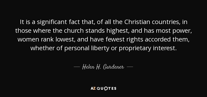 It is a significant fact that, of all the Christian countries, in those where the church stands highest, and has most power, women rank lowest, and have fewest rights accorded them, whether of personal liberty or proprietary interest. - Helen H. Gardener