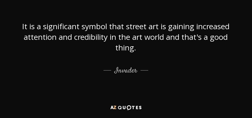 It is a significant symbol that street art is gaining increased attention and credibility in the art world and that's a good thing. - Invader