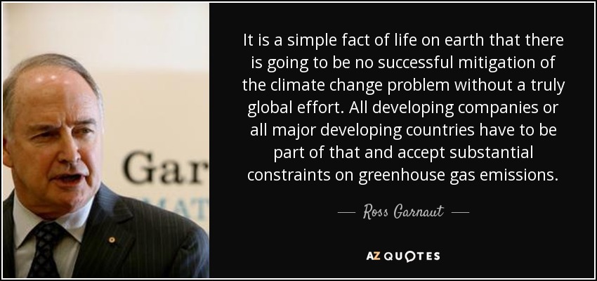 It is a simple fact of life on earth that there is going to be no successful mitigation of the climate change problem without a truly global effort. All developing companies or all major developing countries have to be part of that and accept substantial constraints on greenhouse gas emissions. - Ross Garnaut
