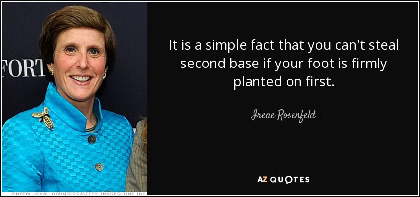 It is a simple fact that you can't steal second base if your foot is firmly planted on first. - Irene Rosenfeld