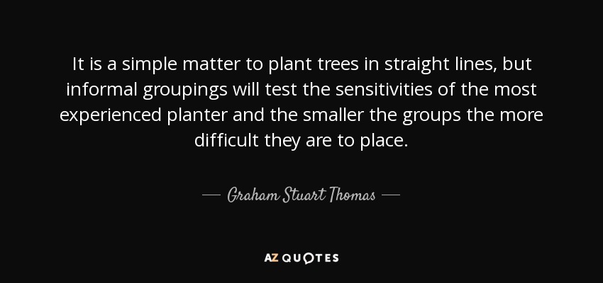 It is a simple matter to plant trees in straight lines, but informal groupings will test the sensitivities of the most experienced planter and the smaller the groups the more difficult they are to place. - Graham Stuart Thomas