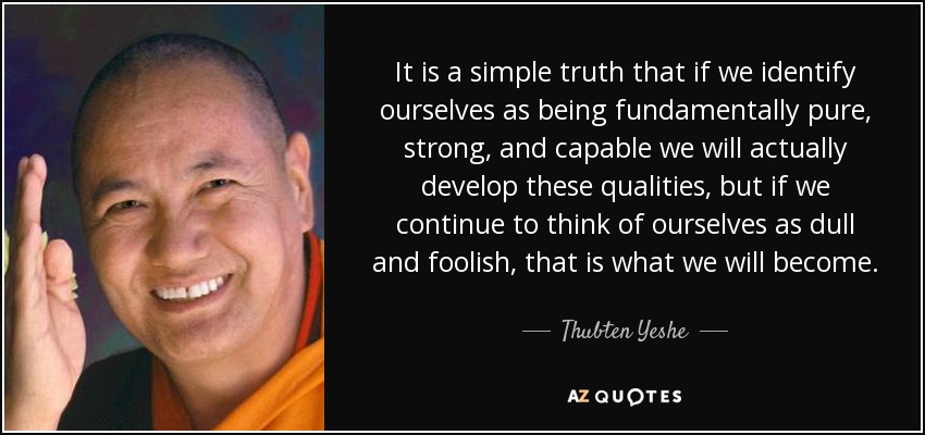 It is a simple truth that if we identify ourselves as being fundamentally pure, strong, and capable we will actually develop these qualities, but if we continue to think of ourselves as dull and foolish, that is what we will become. - Thubten Yeshe