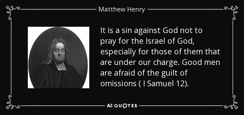 It is a sin against God not to pray for the Israel of God, especially for those of them that are under our charge. Good men are afraid of the guilt of omissions ( I Samuel 12). - Matthew Henry