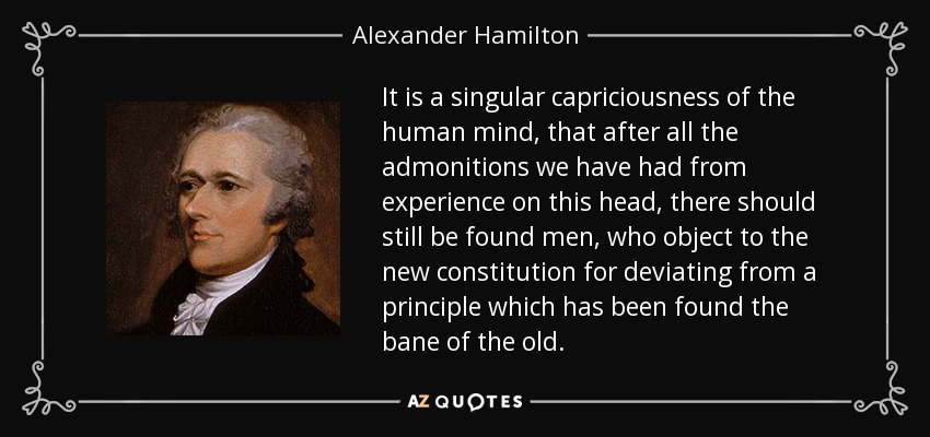 It is a singular capriciousness of the human mind, that after all the admonitions we have had from experience on this head, there should still be found men, who object to the new constitution for deviating from a principle which has been found the bane of the old. - Alexander Hamilton