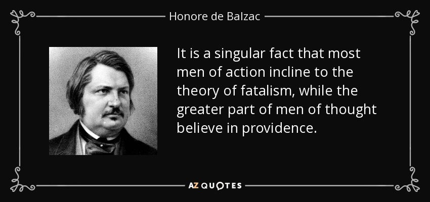 It is a singular fact that most men of action incline to the theory of fatalism, while the greater part of men of thought believe in providence. - Honore de Balzac