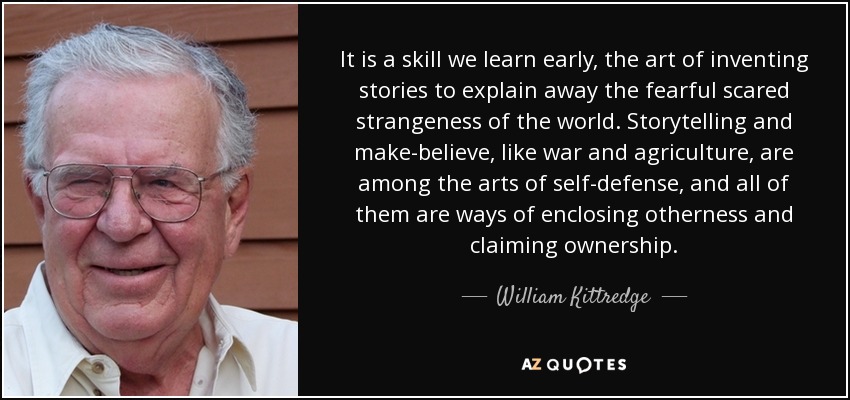 It is a skill we learn early, the art of inventing stories to explain away the fearful scared strangeness of the world. Storytelling and make-believe, like war and agriculture, are among the arts of self-defense, and all of them are ways of enclosing otherness and claiming ownership. - William Kittredge