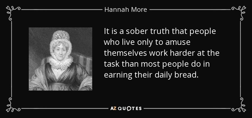 It is a sober truth that people who live only to amuse themselves work harder at the task than most people do in earning their daily bread. - Hannah More