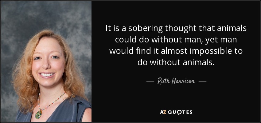 It is a sobering thought that animals could do without man, yet man would find it almost impossible to do without animals. - Ruth Harrison