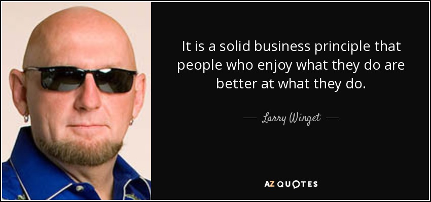 It is a solid business principle that people who enjoy what they do are better at what they do. - Larry Winget