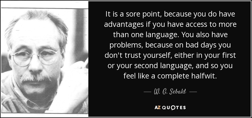 It is a sore point, because you do have advantages if you have access to more than one language. You also have problems, because on bad days you don't trust yourself, either in your first or your second language, and so you feel like a complete halfwit. - W. G. Sebald
