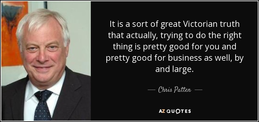It is a sort of great Victorian truth that actually, trying to do the right thing is pretty good for you and pretty good for business as well, by and large. - Chris Patten