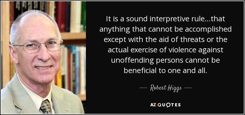 It is a sound interpretive rule...that anything that cannot be accomplished except with the aid of threats or the actual exercise of violence against unoffending persons cannot be beneficial to one and all. - Robert Higgs