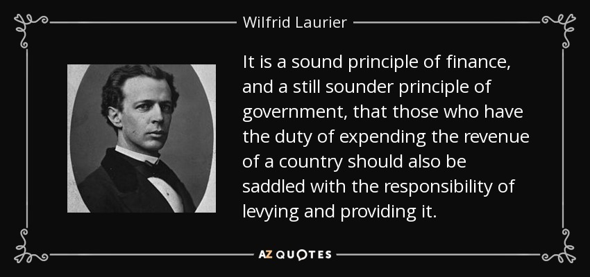 It is a sound principle of finance, and a still sounder principle of government, that those who have the duty of expending the revenue of a country should also be saddled with the responsibility of levying and providing it. - Wilfrid Laurier