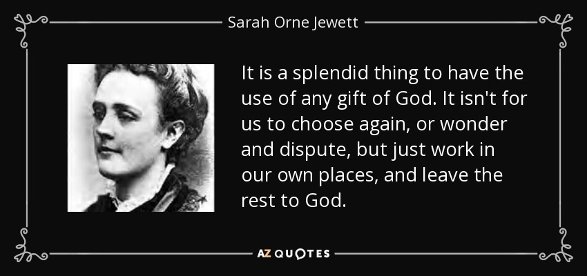 It is a splendid thing to have the use of any gift of God. It isn't for us to choose again, or wonder and dispute, but just work in our own places, and leave the rest to God. - Sarah Orne Jewett