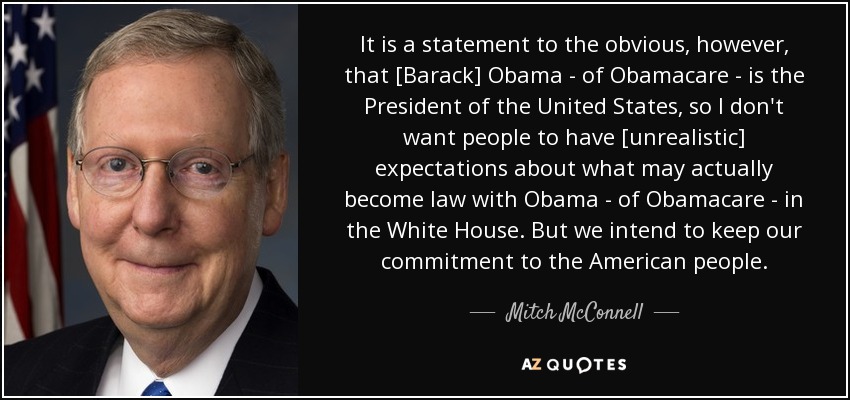It is a statement to the obvious, however, that [Barack] Obama - of Obamacare - is the President of the United States, so I don't want people to have [unrealistic] expectations about what may actually become law with Obama - of Obamacare - in the White House. But we intend to keep our commitment to the American people. - Mitch McConnell
