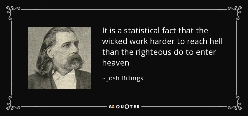 It is a statistical fact that the wicked work harder to reach hell than the righteous do to enter heaven - Josh Billings
