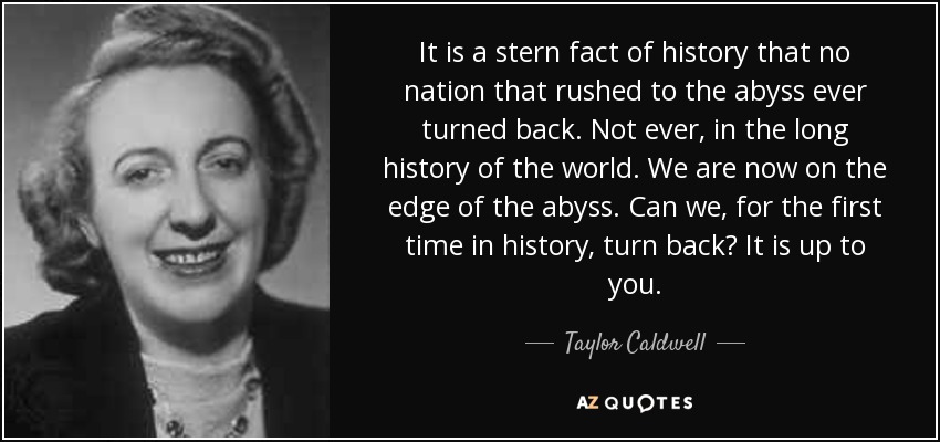 It is a stern fact of history that no nation that rushed to the abyss ever turned back. Not ever, in the long history of the world. We are now on the edge of the abyss. Can we, for the first time in history, turn back? It is up to you. - Taylor Caldwell