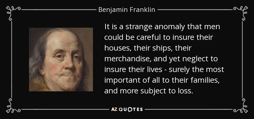 It is a strange anomaly that men could be careful to insure their houses, their ships, their merchandise, and yet neglect to insure their lives - surely the most important of all to their families, and more subject to loss. - Benjamin Franklin