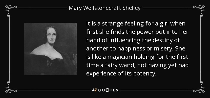 It is a strange feeling for a girl when first she finds the power put into her hand of influencing the destiny of another to happiness or misery. She is like a magician holding for the first time a fairy wand, not having yet had experience of its potency. - Mary Wollstonecraft Shelley