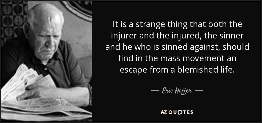 It is a strange thing that both the injurer and the injured, the sinner and he who is sinned against, should find in the mass movement an escape from a blemished life. - Eric Hoffer