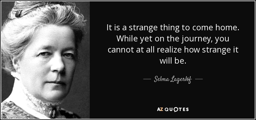It is a strange thing to come home. While yet on the journey, you cannot at all realize how strange it will be. - Selma Lagerlöf